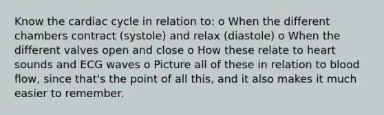 Know the cardiac cycle in relation to: o When the different chambers contract (systole) and relax (diastole) o When the different valves open and close o How these relate to heart sounds and ECG waves o Picture all of these in relation to blood flow, since that's the point of all this, and it also makes it much easier to remember.