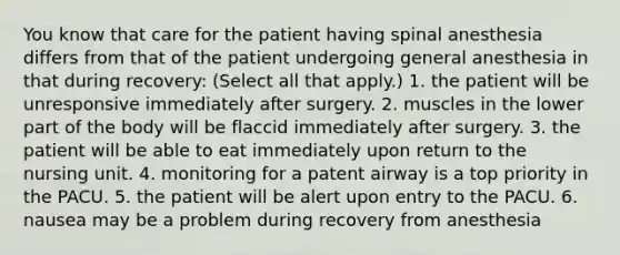 You know that care for the patient having spinal anesthesia differs from that of the patient undergoing general anesthesia in that during recovery: (Select all that apply.) 1. the patient will be unresponsive immediately after surgery. 2. muscles in the lower part of the body will be flaccid immediately after surgery. 3. the patient will be able to eat immediately upon return to the nursing unit. 4. monitoring for a patent airway is a top priority in the PACU. 5. the patient will be alert upon entry to the PACU. 6. nausea may be a problem during recovery from anesthesia