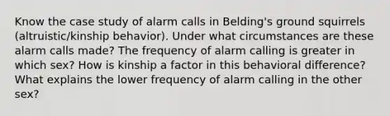 Know the case study of alarm calls in Belding's ground squirrels (altruistic/kinship behavior). Under what circumstances are these alarm calls made? The frequency of alarm calling is greater in which sex? How is kinship a factor in this behavioral difference? What explains the lower frequency of alarm calling in the other sex?