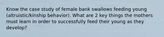 Know the case study of female bank swallows feeding young (altruistic/kinship behavior). What are 2 key things the mothers must learn in order to successfully feed their young as they develop?