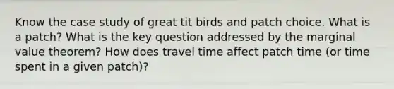 Know the case study of great tit birds and patch choice. What is a patch? What is the key question addressed by the marginal value theorem? How does travel time affect patch time (or time spent in a given patch)?