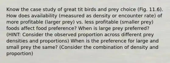 Know the case study of great tit birds and prey choice (Fig. 11.6). How does availability (measured as density or encounter rate) of more profitable (larger prey) vs. less profitable (smaller prey) foods affect food preference? When is large prey preferred? (HINT: Consider the observed proportion across different prey densities and proportions) When is the preference for large and small prey the same? (Consider the combination of density and proportion)