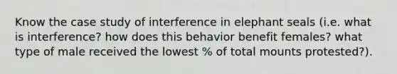 Know the case study of interference in elephant seals (i.e. what is interference? how does this behavior benefit females? what type of male received the lowest % of total mounts protested?).