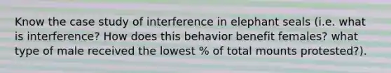 Know the case study of interference in elephant seals (i.e. what is interference? How does this behavior benefit females? what type of male received the lowest % of total mounts protested?).