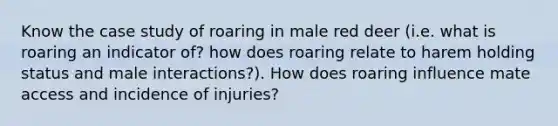 Know the case study of roaring in male red deer (i.e. what is roaring an indicator of? how does roaring relate to harem holding status and male interactions?). How does roaring influence mate access and incidence of injuries?