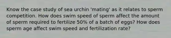 Know the case study of sea urchin 'mating' as it relates to sperm competition. How does swim speed of sperm affect the amount of sperm required to fertilize 50% of a batch of eggs? How does sperm age affect swim speed and fertilization rate?