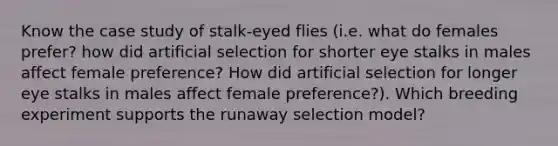 Know the case study of stalk-eyed flies (i.e. what do females prefer? how did artificial selection for shorter eye stalks in males affect female preference? How did artificial selection for longer eye stalks in males affect female preference?). Which breeding experiment supports the runaway selection model?