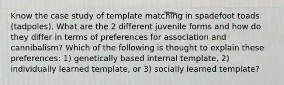 Know the case study of template matching in spadefoot toads (tadpoles). What are the 2 different juvenile forms and how do they differ in terms of preferences for association and cannibalism? Which of the following is thought to explain these preferences: 1) genetically based internal template, 2) individually learned template, or 3) socially learned template?