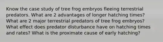 Know the case study of tree frog embryos fleeing terrestrial predators. What are 2 advantages of longer hatching times? What are 2 major terrestrial predators of tree frog embryos? What effect does predator disturbance have on hatching times and rates? What is the proximate cause of early hatching?