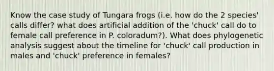 Know the case study of Tungara frogs (i.e. how do the 2 species' calls differ? what does artificial addition of the 'chuck' call do to female call preference in P. coloradum?). What does phylogenetic analysis suggest about the timeline for 'chuck' call production in males and 'chuck' preference in females?