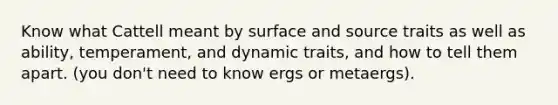 Know what Cattell meant by surface and source traits as well as ability, temperament, and dynamic traits, and how to tell them apart. (you don't need to know ergs or metaergs).