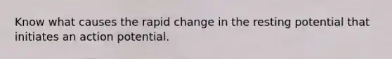 Know what causes the rapid change in the resting potential that initiates an action potential.