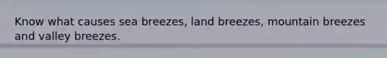 Know what causes sea breezes, land breezes, mountain breezes and valley breezes.