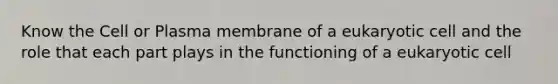 Know the Cell or Plasma membrane of a eukaryotic cell and the role that each part plays in the functioning of a eukaryotic cell