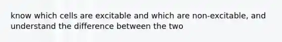 know which cells are excitable and which are non-excitable, and understand the difference between the two