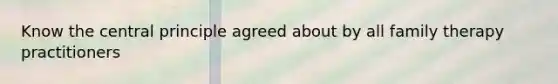 Know the central principle agreed about by all family therapy practitioners