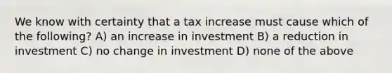 We know with certainty that a tax increase must cause which of the following? A) an increase in investment B) a reduction in investment C) no change in investment D) none of the above