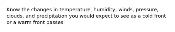 Know the changes in temperature, humidity, winds, pressure, clouds, and precipitation you would expect to see as a cold front or a warm front passes.