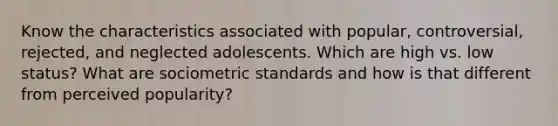 Know the characteristics associated with popular, controversial, rejected, and neglected adolescents. Which are high vs. low status? What are sociometric standards and how is that different from perceived popularity?