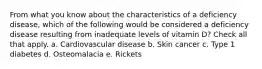 From what you know about the characteristics of a deficiency disease, which of the following would be considered a deficiency disease resulting from inadequate levels of vitamin D? Check all that apply. a. Cardiovascular disease b. Skin cancer c. Type 1 diabetes d. Osteomalacia e. Rickets