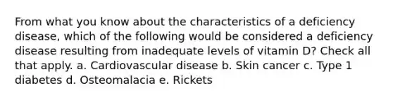 From what you know about the characteristics of a deficiency disease, which of the following would be considered a deficiency disease resulting from inadequate levels of vitamin D? Check all that apply. a. Cardiovascular disease b. Skin cancer c. Type 1 diabetes d. Osteomalacia e. Rickets