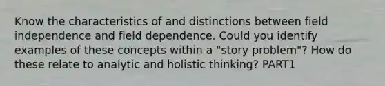 Know the characteristics of and distinctions between field independence and field dependence. Could you identify examples of these concepts within a "story problem"? How do these relate to analytic and holistic thinking? PART1