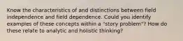 Know the characteristics of and distinctions between field independence and field dependence. Could you identify examples of these concepts within a "story problem"? How do these relate to analytic and holistic thinking?