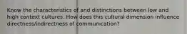 Know the characteristics of and distinctions between low and high context cultures. How does this cultural dimension influence directness/indirectness of communication?