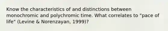 Know the characteristics of and distinctions between monochromic and polychromic time. What correlates to "pace of life" (Levine & Norenzayan, 1999)?