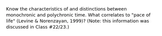 Know the characteristics of and distinctions between monochronic and polychronic time. What correlates to "pace of life" (Levine & Norenzayan, 1999)? (Note: this information was discussed in Class #22/23.)