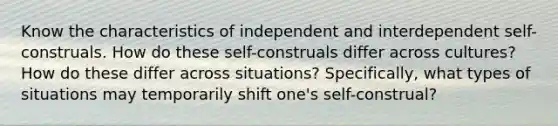 Know the characteristics of independent and interdependent self-construals. How do these self-construals differ across cultures? How do these differ across situations? Specifically, what types of situations may temporarily shift one's self-construal?