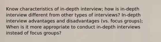 Know characteristics of in-depth interview; how is in-depth interview different from other types of interviews? In-depth interview advantages and disadvantages (vs. focus groups); When is it more appropriate to conduct in-depth interviews instead of focus groups?