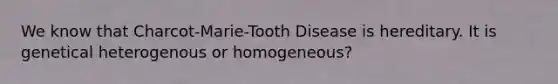 We know that Charcot-Marie-Tooth Disease is hereditary. It is genetical heterogenous or homogeneous?