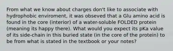 From what we know about charges don't like to associate with hydrophobic enviroment, it was obseved that a Glu amino acid is found in the core (interior) of a water-soluble FOLDED protein (meaning its happy there). What would you expect its pKa value of its side-chain in this buried state (in the core of the protein) to be from what is stated in the textbook or your notes?