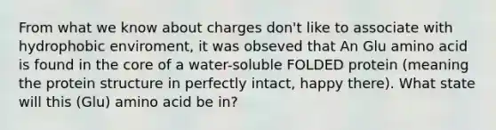 From what we know about charges don't like to associate with hydrophobic enviroment, it was obseved that An Glu amino acid is found in the core of a water-soluble FOLDED protein (meaning the protein structure in perfectly intact, happy there). What state will this (Glu) amino acid be in?