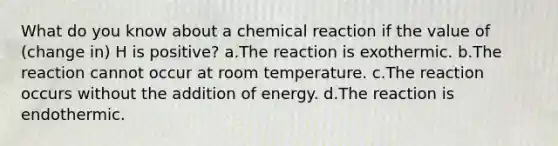 What do you know about a chemical reaction if the value of (change in) H is positive? a.The reaction is exothermic. b.The reaction cannot occur at room temperature. c.The reaction occurs without the addition of energy. d.The reaction is endothermic.