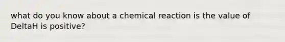 what do you know about a chemical reaction is the value of DeltaH is positive?