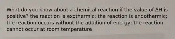 What do you know about a chemical reaction if the value of ∆H is positive? the reaction is exothermic; the reaction is endothermic; the reaction occurs without the addition of energy; the reaction cannot occur at room temperature