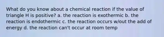 What do you know about a chemical reaction if the value of triangle H is positive? a. the reaction is exothermic b. the reaction is endothermic c. the reaction occurs w/out the add of energy d. the reaction can't occur at room temp