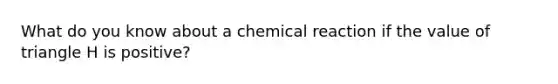 What do you know about a chemical reaction if the value of triangle H is positive?