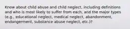 Know about child abuse and child neglect, including definitions and who is most likely to suffer from each, and the major types (e.g., educational neglect, medical neglect, abandonment, endangerment, substance abuse neglect, etc.)?