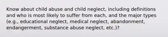 Know about child abuse and child neglect, including definitions and who is most likely to suffer from each, and the major types (e.g., educational neglect, medical neglect, abandonment, endangerment, substance abuse neglect, etc.)?