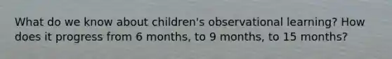 What do we know about children's observational learning? How does it progress from 6 months, to 9 months, to 15 months?