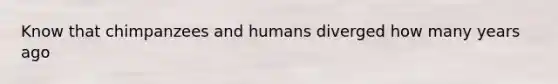 Know that chimpanzees and humans diverged how many years ago