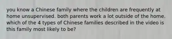 you know a Chinese family where the children are frequently at home unsupervised. both parents work a lot outside of the home. which of the 4 types of Chinese families described in the video is this family most likely to be?