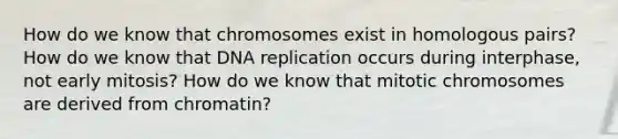 How do we know that chromosomes exist in homologous pairs? How do we know that <a href='https://www.questionai.com/knowledge/kofV2VQU2J-dna-replication' class='anchor-knowledge'>dna replication</a> occurs during interphase, not early mitosis? How do we know that mitotic chromosomes are derived from chromatin?