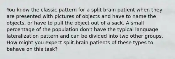 You know the classic pattern for a split brain patient when they are presented with pictures of objects and have to name the objects, or have to pull the object out of a sack. A small percentage of the population don't have the typical language lateralization pattern and can be divided into two other groups. How might you expect split-brain patients of these types to behave on this task?