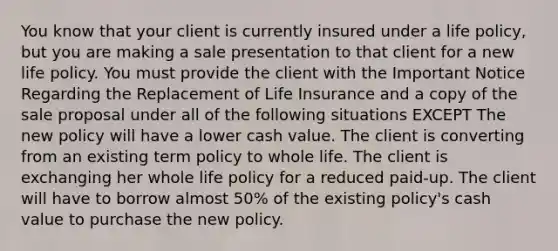 You know that your client is currently insured under a life policy, but you are making a sale presentation to that client for a new life policy. You must provide the client with the Important Notice Regarding the Replacement of Life Insurance and a copy of the sale proposal under all of the following situations EXCEPT The new policy will have a lower cash value. The client is converting from an existing term policy to whole life. The client is exchanging her whole life policy for a reduced paid-up. The client will have to borrow almost 50% of the existing policy's cash value to purchase the new policy.