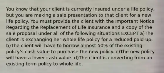 You know that your client is currently insured under a life policy, but you are making a sale presentation to that client for a new life policy. You must provide the client with the Important Notice Regarding the Replacement of Life Insurance and a copy of the sale proposal under all of the following situations EXCEPT a)The client is exchanging her whole life policy for a reduced paid-up. b)The client will have to borrow almost 50% of the existing policy's cash value to purchase the new policy. c)The new policy will have a lower cash value. d)The client is converting from an existing term policy to whole life.