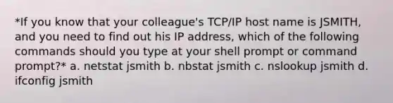 *If you know that your colleague's TCP/IP host name is JSMITH, and you need to find out his IP address, which of the following commands should you type at your shell prompt or command prompt?* a. netstat jsmith b. nbstat jsmith c. nslookup jsmith d. ifconfig jsmith